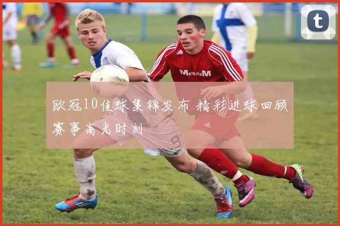 欧冠10佳球集锦发布 精彩进球回顾赛事高光时刻