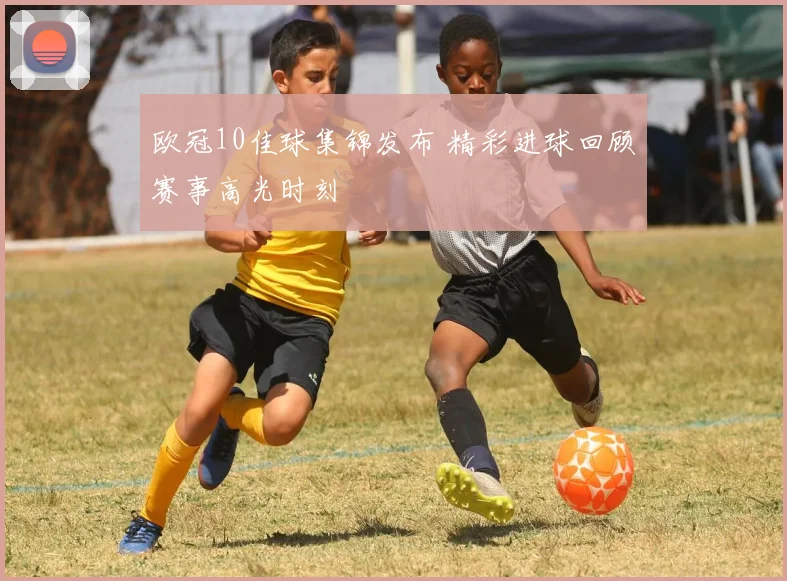 欧冠10佳球集锦发布 精彩进球回顾赛事高光时刻