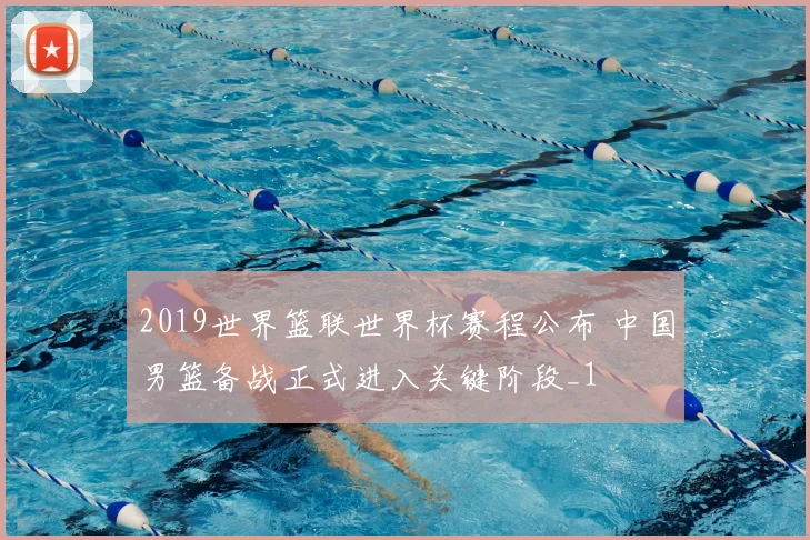 2019世界篮联世界杯赛程公布 中国男篮备战正式进入关键阶段_1