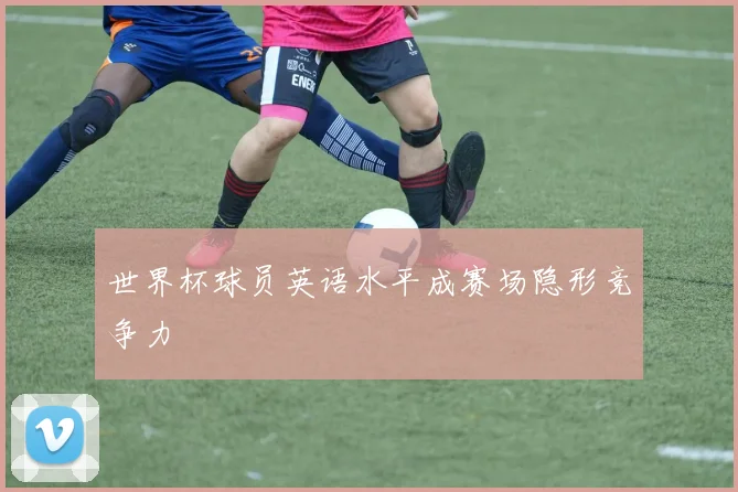 世界杯球员英语水平成赛场隐形竞争力