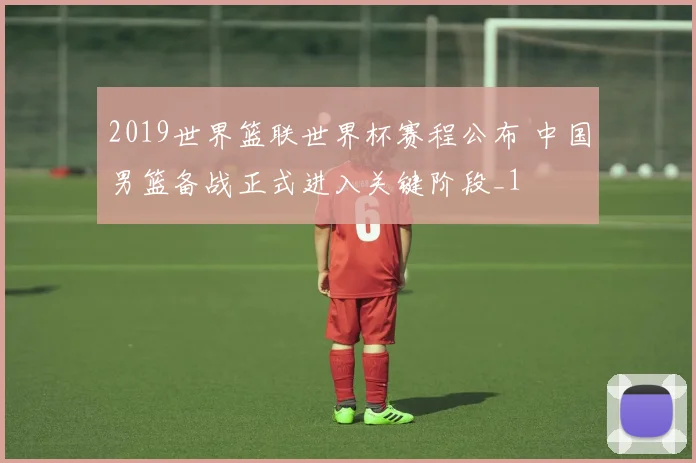2019世界篮联世界杯赛程公布 中国男篮备战正式进入关键阶段_1