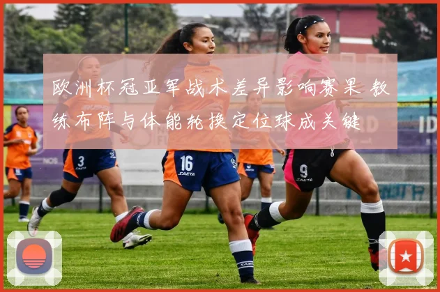 欧洲杯冠亚军战术差异影响赛果 教练布阵与体能轮换定位球成关键