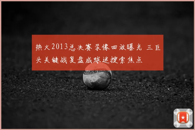 热火2013总决赛录像回放曝光 三巨头关键战复盘成球迷搜索焦点