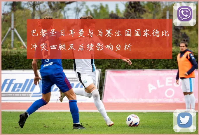 巴黎圣日耳曼与马赛法国国家德比冲突回顾及后续影响分析