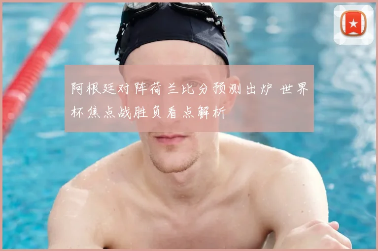 阿根廷对阵荷兰比分预测出炉 世界杯焦点战胜负看点解析