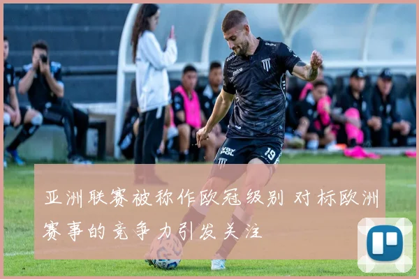 亚洲联赛被称作欧冠级别 对标欧洲赛事的竞争力引发关注