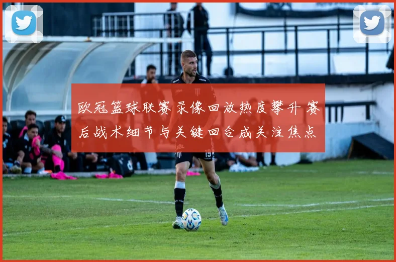 欧冠篮球联赛录像回放热度攀升 赛后战术细节与关键回合成关注焦点