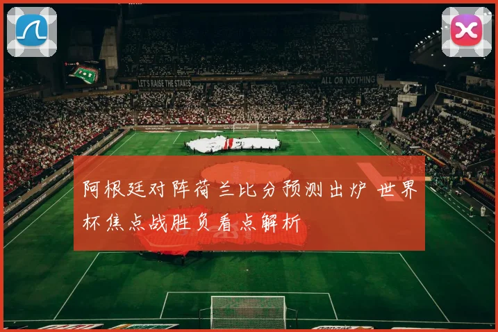 阿根廷对阵荷兰比分预测出炉 世界杯焦点战胜负看点解析