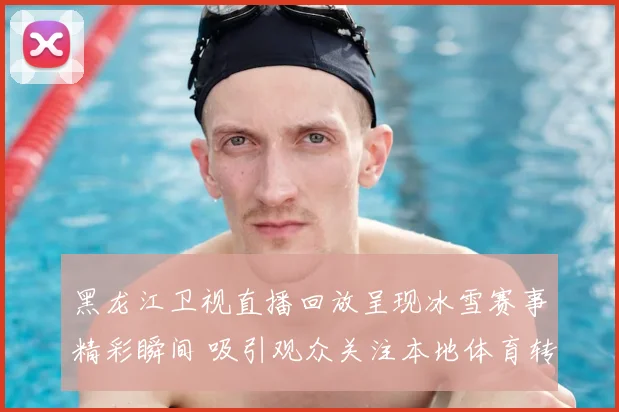 黑龙江卫视直播回放呈现冰雪赛事精彩瞬间 吸引观众关注本地体育转播