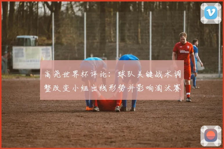 高尧世界杯评论：球队关键战术调整改变小组出线形势并影响淘汰赛预期