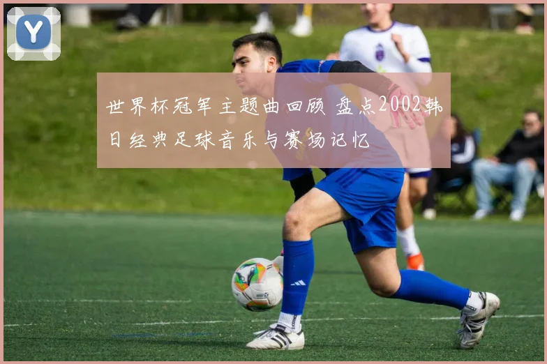 世界杯冠军主题曲回顾 盘点2002韩日经典足球音乐与赛场记忆