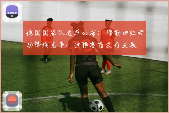 德国国家队名单公布：穆勒回归带动锋线竞争，世预赛首发存变数