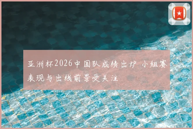 亚洲杯2026中国队成绩出炉 小组赛表现与出线前景受关注