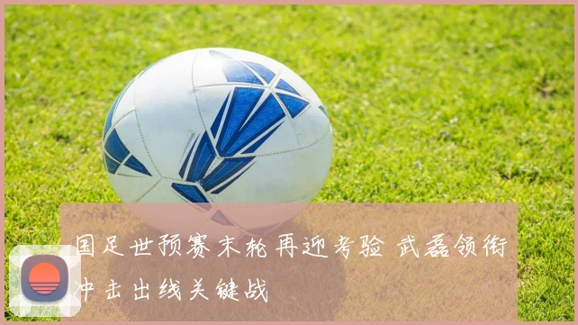 国足世预赛末轮再迎考验 武磊领衔冲击出线关键战