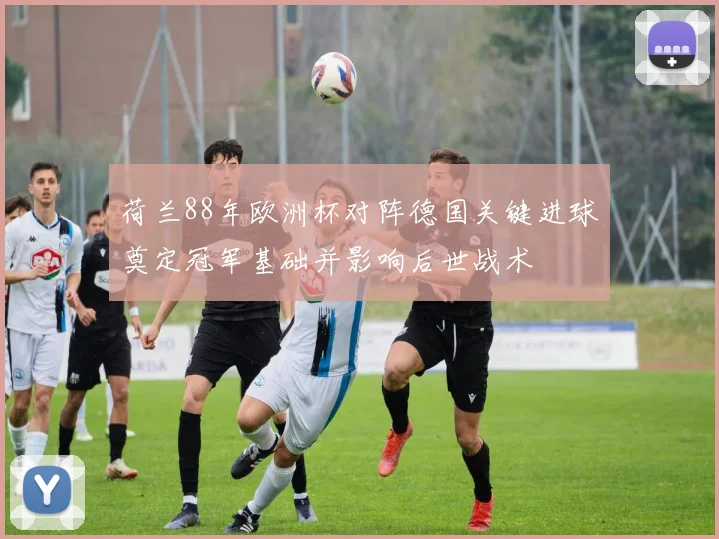 荷兰88年欧洲杯对阵德国关键进球奠定冠军基础并影响后世战术