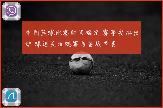 中国篮球比赛时间确定 赛事安排出炉 球迷关注观赛与备战节奏