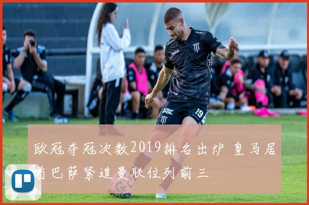 欧冠夺冠次数2019排名出炉 皇马居首巴萨紧追曼联位列前三