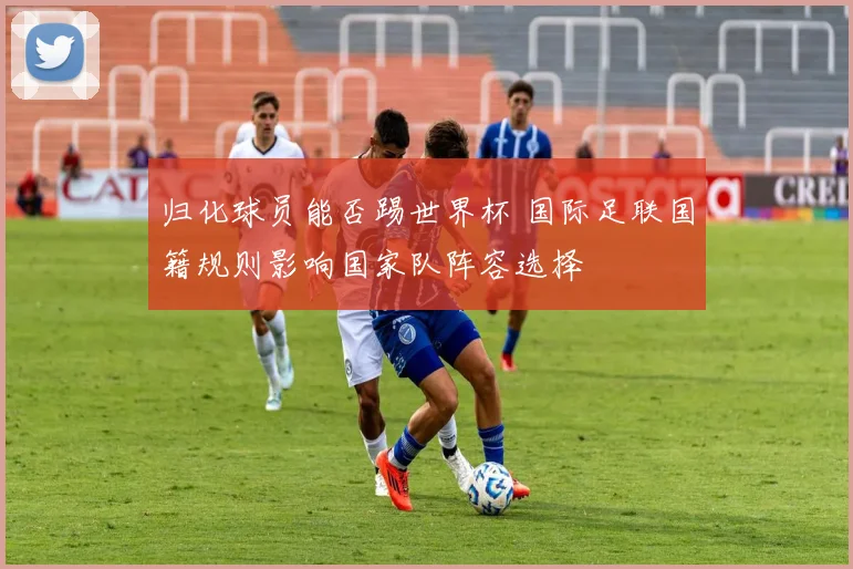 归化球员能否踢世界杯 国际足联国籍规则影响国家队阵容选择