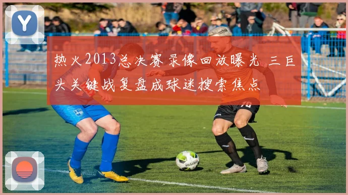 热火2013总决赛录像回放曝光 三巨头关键战复盘成球迷搜索焦点