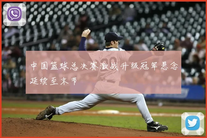中国篮球总决赛激战升级冠军悬念延续至末节