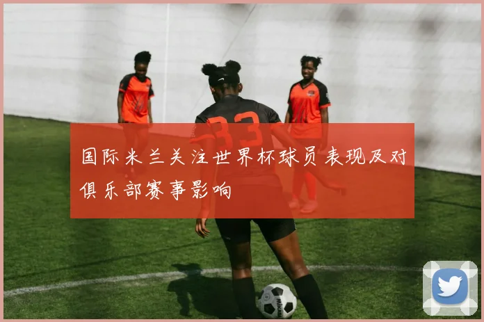 国际米兰关注世界杯球员表现及对俱乐部赛事影响