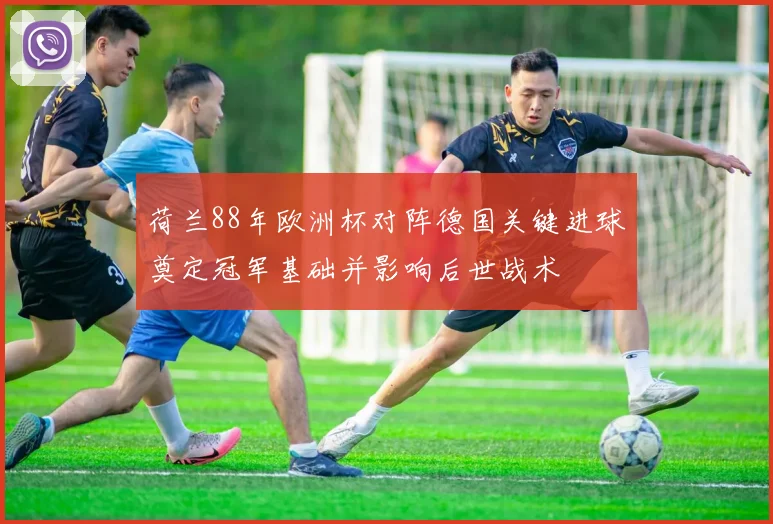 荷兰88年欧洲杯对阵德国关键进球奠定冠军基础并影响后世战术