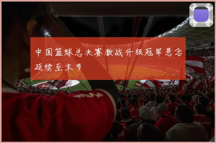 中国篮球总决赛激战升级冠军悬念延续至末节