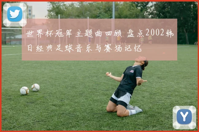 世界杯冠军主题曲回顾 盘点2002韩日经典足球音乐与赛场记忆