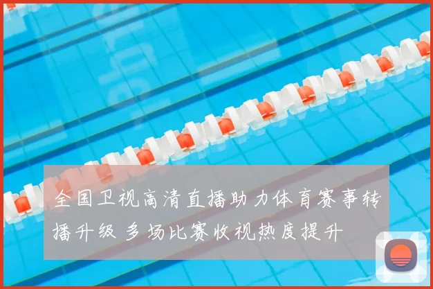 全国卫视高清直播助力体育赛事转播升级 多场比赛收视热度提升