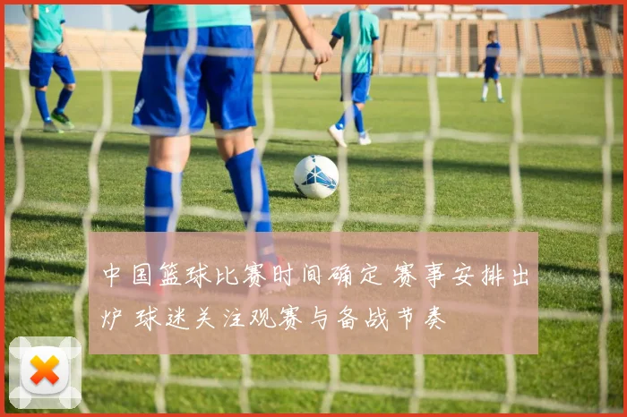 中国篮球比赛时间确定 赛事安排出炉 球迷关注观赛与备战节奏