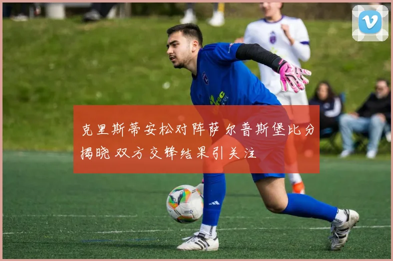 克里斯蒂安松对阵萨尔普斯堡比分揭晓 双方交锋结果引关注