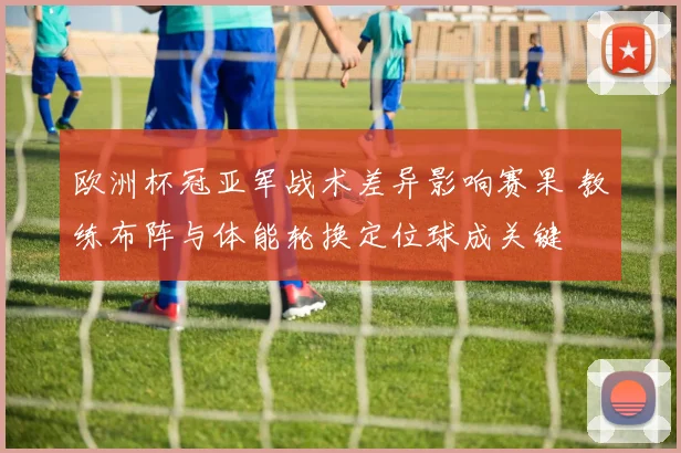 欧洲杯冠亚军战术差异影响赛果 教练布阵与体能轮换定位球成关键
